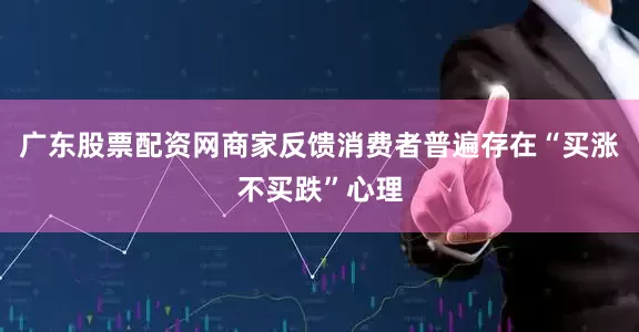 广东股票配资网商家反馈消费者普遍存在“买涨不买跌”心理