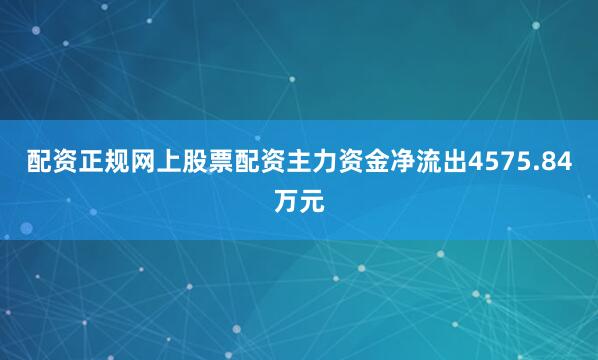 配资正规网上股票配资主力资金净流出4575.84万元