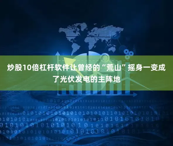 炒股10倍杠杆软件让曾经的“荒山”摇身一变成了光伏发电的主阵地